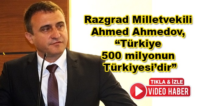 Bulgaristan HÖH Partisi Genel Başkan Yardımcısı ve Razgrad Milletvekili Ahmed Ahmedov, “Türkiye 500 milyonun Türkiyesi’dir”